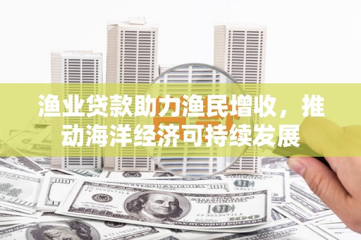 漳州渔业贷款助力渔民增收，推动海洋经济可持续发展