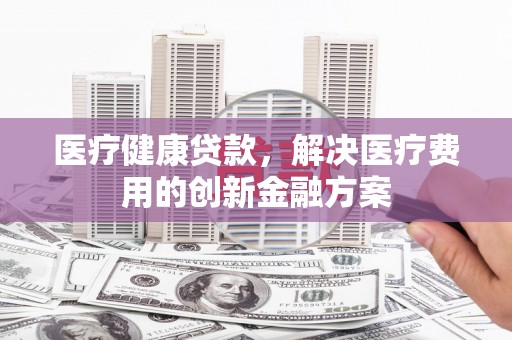 漳州医疗健康贷款，解决医疗费用的创新金融方案