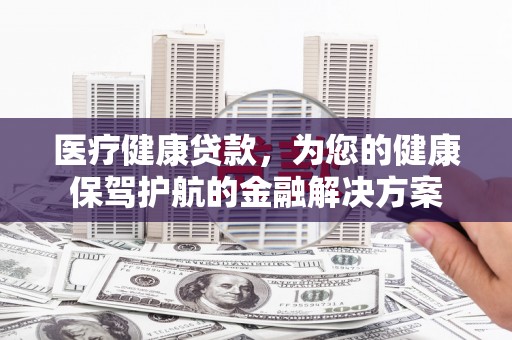 漳州医疗健康贷款，为您的健康保驾护航的金融解决方案