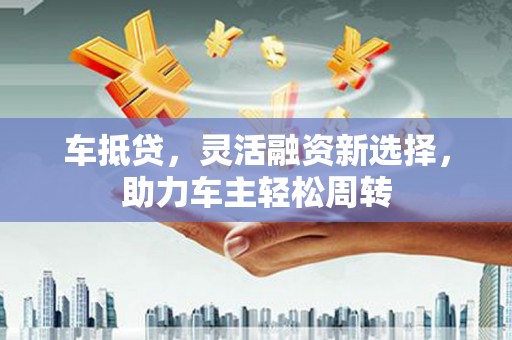 漳州车抵贷，灵活融资新选择，助力车主轻松周转